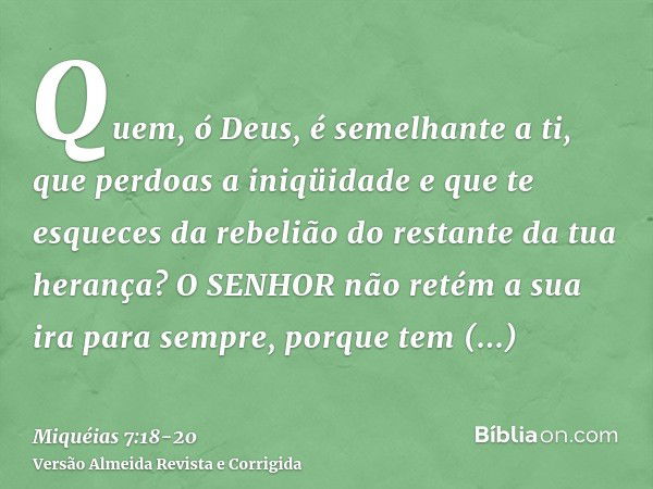 Quem, ó Deus, é semelhante a ti, que perdoas a iniqüidade e que te esqueces da rebelião do restante da tua herança? O SENHOR não retém a sua ira para sempre, po