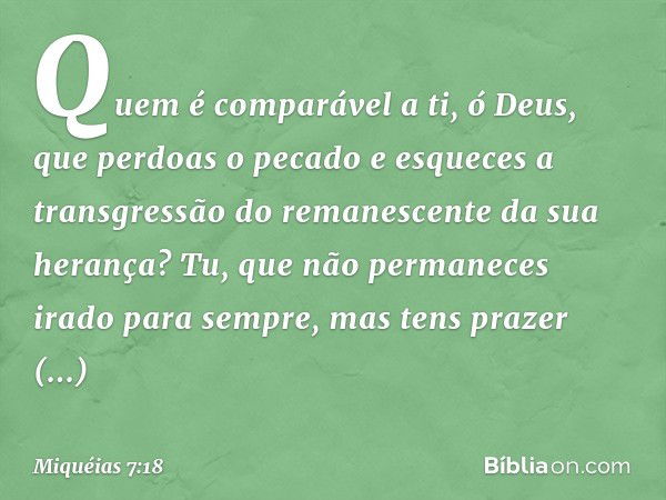 Quem é comparável a ti, ó Deus,
que perdoas o pecado
e esqueces a transgressão
do remanescente da sua herança?
Tu, que não permaneces irado
para sempre,
mas ten