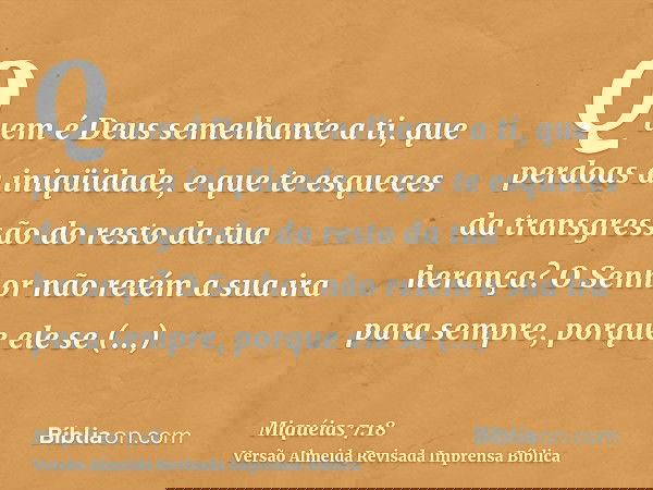Quem é Deus semelhante a ti, que perdoas a iniqüidade, e que te esqueces da transgressão do resto da tua herança? O Senhor não retém a sua ira para sempre, porq