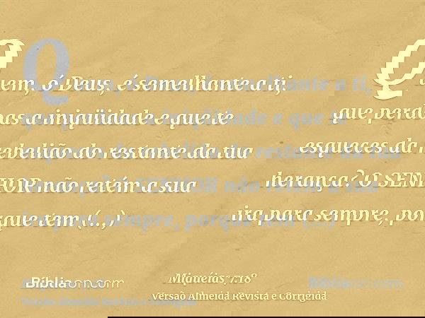 Quem, ó Deus, é semelhante a ti, que perdoas a iniqüidade e que te esqueces da rebelião do restante da tua herança? O SENHOR não retém a sua ira para sempre, po