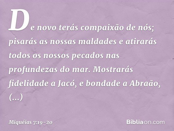 De novo terás compaixão de nós;
pisarás as nossas maldades
e atirarás todos os nossos pecados
nas profundezas do mar. Mostrarás fidelidade a Jacó,
e bondade a A