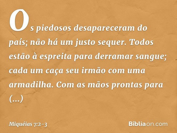 Os piedosos desapareceram do país;
não há um justo sequer.
Todos estão à espreita
para derramar sangue;
cada um caça seu irmão com uma armadilha. Com as mãos pr