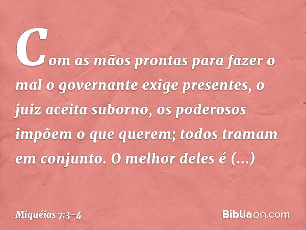 Com as mãos prontas para fazer o mal
o governante exige presentes,
o juiz aceita suborno,
os poderosos impõem o que querem;
todos tramam em conjunto. O melhor d