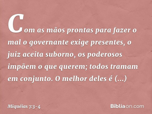 Com as mãos prontas para fazer o mal
o governante exige presentes,
o juiz aceita suborno,
os poderosos impõem o que querem;
todos tramam em conjunto. O melhor d