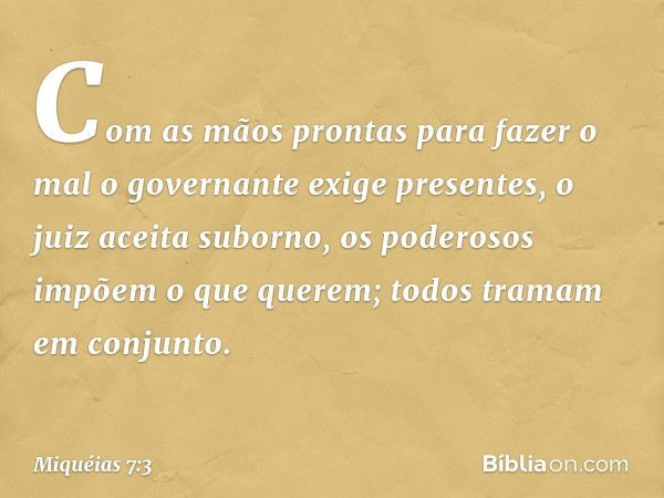 Com as mãos prontas para fazer o mal
o governante exige presentes,
o juiz aceita suborno,
os poderosos impõem o que querem;
todos tramam em conjunto. -- Miquéia