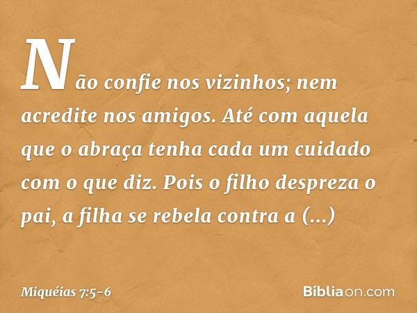 Não confie nos vizinhos;
nem acredite nos amigos.
Até com aquela que o abraça
tenha cada um cuidado com o que diz. Pois o filho despreza o pai,
a filha se rebel