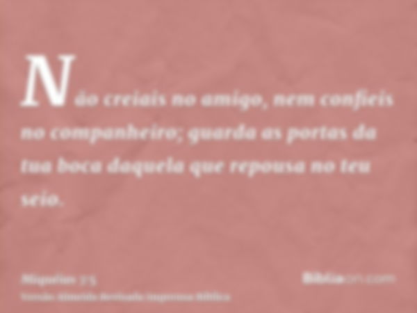 Não creiais no amigo, nem confieis no companheiro; guarda as portas da tua boca daquela que repousa no teu seio.