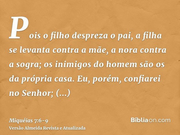 Pois o filho despreza o pai, a filha se levanta contra a mãe, a nora contra a sogra; os inimigos do homem são os da própria casa.Eu, porém, confiarei no Senhor;