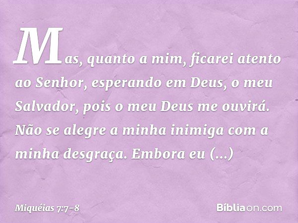 Mas, quanto a mim,
ficarei atento ao Senhor,
esperando em Deus, o meu Salvador,
pois o meu Deus me ouvirá. Não se alegre a minha inimiga
com a minha desgraça.
E