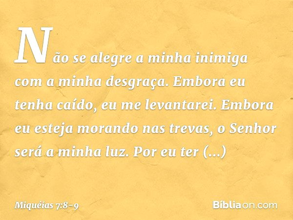 Não se alegre a minha inimiga
com a minha desgraça.
Embora eu tenha caído,
eu me levantarei.
Embora eu esteja morando nas trevas,
o Senhor será a minha luz. Por