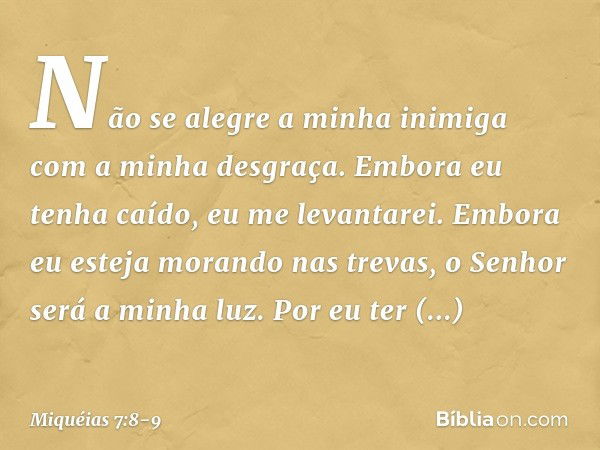 Não se alegre a minha inimiga
com a minha desgraça.
Embora eu tenha caído,
eu me levantarei.
Embora eu esteja morando nas trevas,
o Senhor será a minha luz. Por