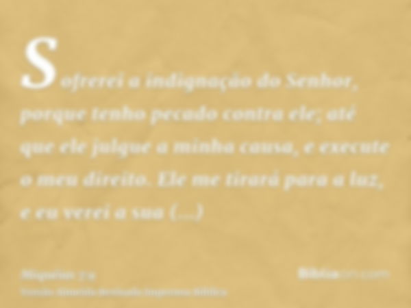 Sofrerei a indignação do Senhor, porque tenho pecado contra ele; até que ele julgue a minha causa, e execute o meu direito. Ele me tirará para a luz, e eu verei