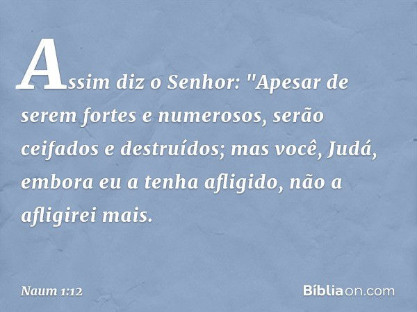 Assim diz o Senhor:
"Apesar de serem fortes
e numerosos,
serão ceifados e destruídos;
mas você, Judá,
embora eu a tenha afligido,
não a afligirei mais. -- Naum 