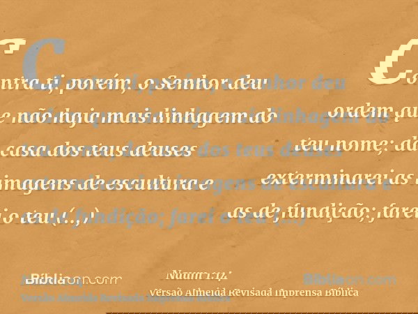 Contra ti, porém, o Senhor deu ordem que não haja mais linhagem do teu nome; da casa dos teus deuses exterminarei as imagens de escultura e as de fundição; fare
