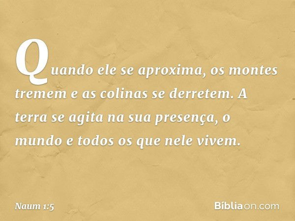 Quando ele se aproxima,
os montes tremem
e as colinas se derretem.
A terra se agita na sua presença,
o mundo e todos os que nele vivem. -- Naum 1:5