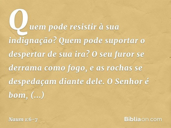 Quem pode resistir à sua indignação?
Quem pode suportar
o despertar de sua ira?
O seu furor se derrama como fogo,
e as rochas se despedaçam diante dele. O Senho