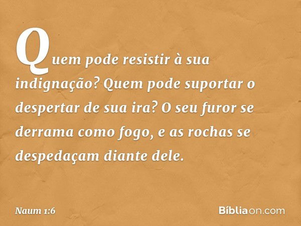 Quem pode resistir à sua indignação?
Quem pode suportar
o despertar de sua ira?
O seu furor se derrama como fogo,
e as rochas se despedaçam diante dele. -- Naum