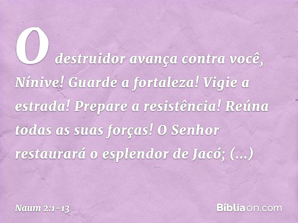 O destruidor avança contra você,
Nínive!
Guarde a fortaleza!
Vigie a estrada!
Prepare a resistência!
Reúna todas as suas forças! O Senhor restaurará
o esplendor