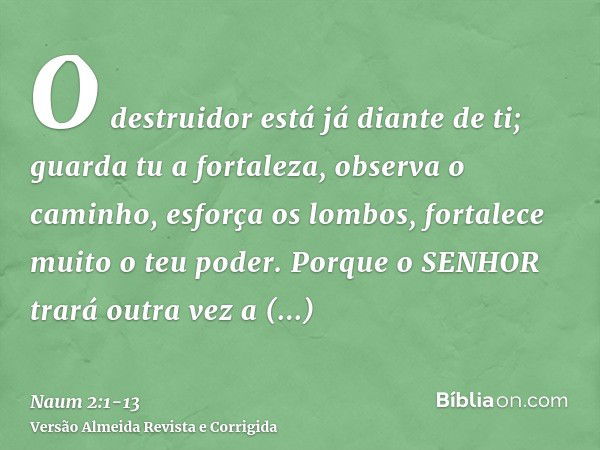 O destruidor está já diante de ti; guarda tu a fortaleza, observa o caminho, esforça os lombos, fortalece muito o teu poder.Porque o SENHOR trará outra vez a ex