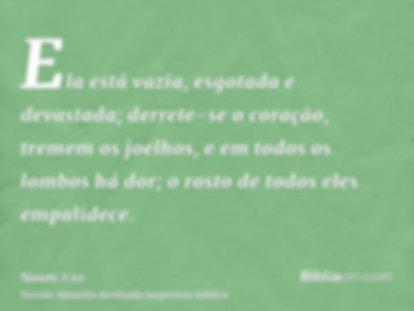 Ela está vazia, esgotada e devastada; derrete-se o coração, tremem os joelhos, e em todos os lombos há dor; o rosto de todos eles empalidece.