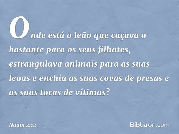 Onde está o leão que caçava
o bastante para os seus filhotes,
estrangulava animais
para as suas leoas
e enchia as suas covas de presas
e as suas tocas de vítima