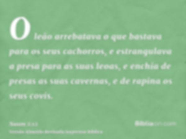 O leão arrebatava o que bastava para os seus cachorros, e estrangulava a presa para as suas leoas, e enchia de presas as suas cavernas, e de rapina os seus covi