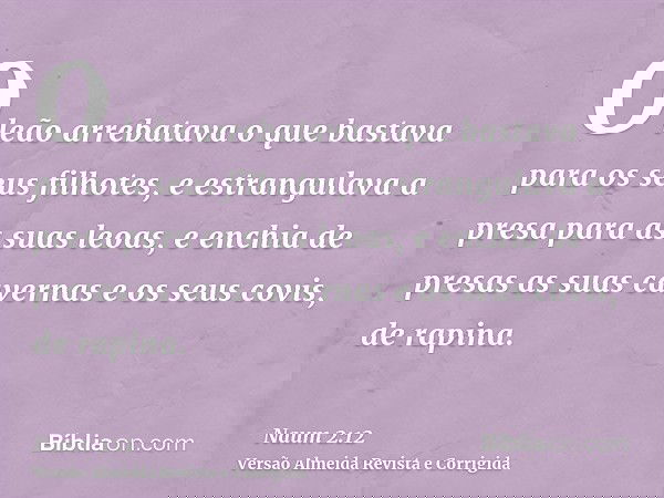 O leão arrebatava o que bastava para os seus filhotes, e estrangulava a presa para as suas leoas, e enchia de presas as suas cavernas e os seus covis, de rapina