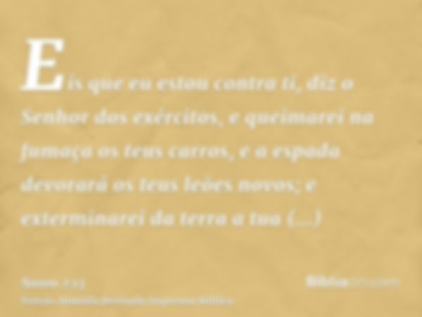 Eis que eu estou contra ti, diz o Senhor dos exércitos, e queimarei na fumaça os teus carros, e a espada devorará os teus leões novos; e exterminarei da terra a