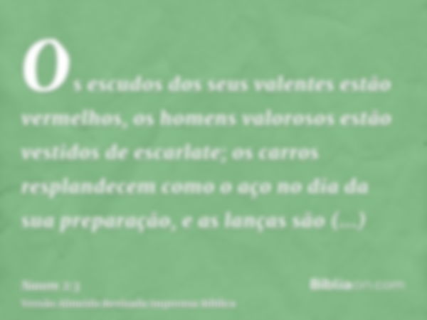 Os escudos dos seus valentes estão vermelhos, os homens valorosos estão vestidos de escarlate; os carros resplandecem como o aço no dia da sua preparação, e as 