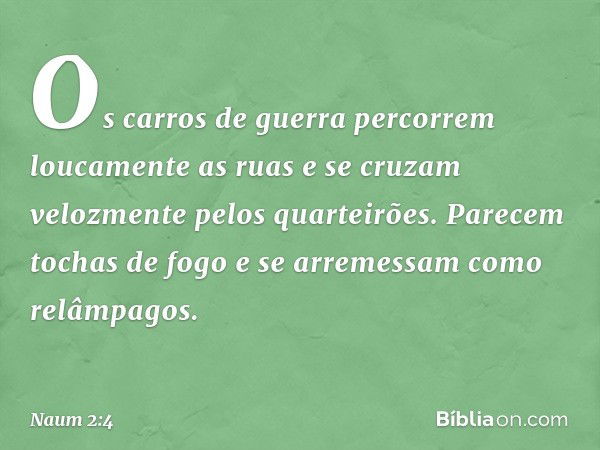 Os carros de guerra
percorrem loucamente as ruas
e se cruzam velozmente
pelos quarteirões.
Parecem tochas de fogo
e se arremessam como relâmpagos. -- Naum 2:4