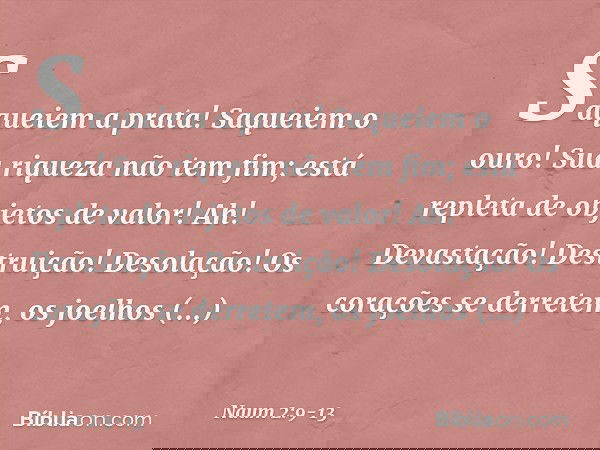 Saqueiem a prata! Saqueiem o ouro!
Sua riqueza não tem fim;
está repleta de objetos de valor! Ah! Devastação! Destruição!
Desolação!
Os corações se derretem,
os