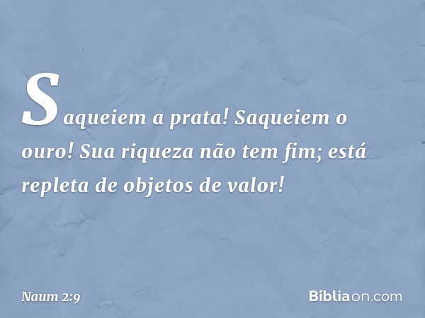 Saqueiem a prata! Saqueiem o ouro!
Sua riqueza não tem fim;
está repleta de objetos de valor! -- Naum 2:9