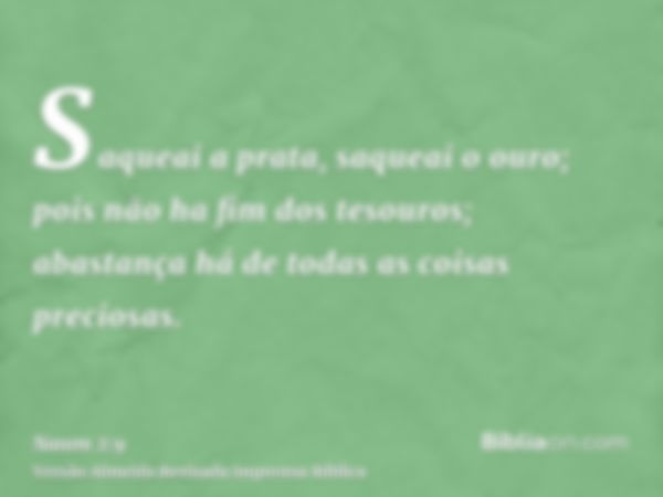 Saqueai a prata, saqueai o ouro; pois não ha fim dos tesouros; abastança há de todas as coisas preciosas.