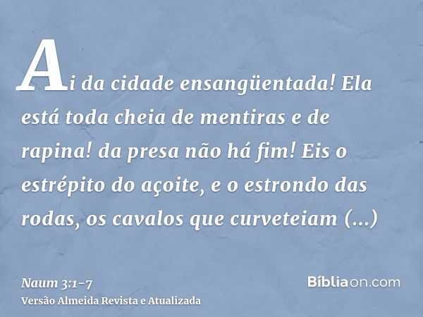 Ai da cidade ensangüentada! Ela está toda cheia de mentiras e de rapina! da presa não há fim!Eis o estrépito do açoite, e o estrondo das rodas, os cavalos que c