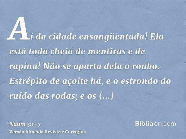 Ai da cidade ensangüentada! Ela está toda cheia de mentiras e de rapina! Não se aparta dela o roubo.Estrépito de açoite há, e o estrondo do ruído das rodas; e o