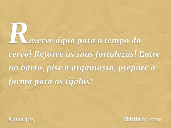 Reserve água para o tempo do cerco!
Reforce as suas fortalezas!
Entre no barro, pise a argamassa,
prepare a forma para os tijolos! -- Naum 3:14