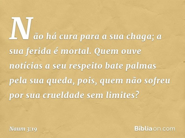 Não há cura para a sua chaga;
a sua ferida é mortal.
Quem ouve notícias a seu respeito
bate palmas pela sua queda,
pois, quem não sofreu por
sua crueldade sem l