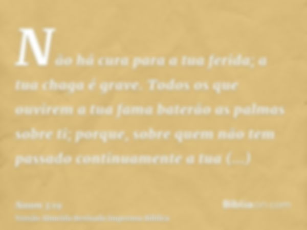 Não há cura para a tua ferida; a tua chaga é grave. Todos os que ouvirem a tua fama baterão as palmas sobre ti; porque, sobre quem não tem passado continuamente