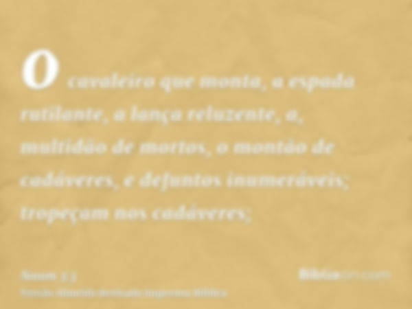 o cavaleiro que monta, a espada rutilante, a lança reluzente, a, multidão de mortos, o montão de cadáveres, e defuntos inumeráveis; tropeçam nos cadáveres;