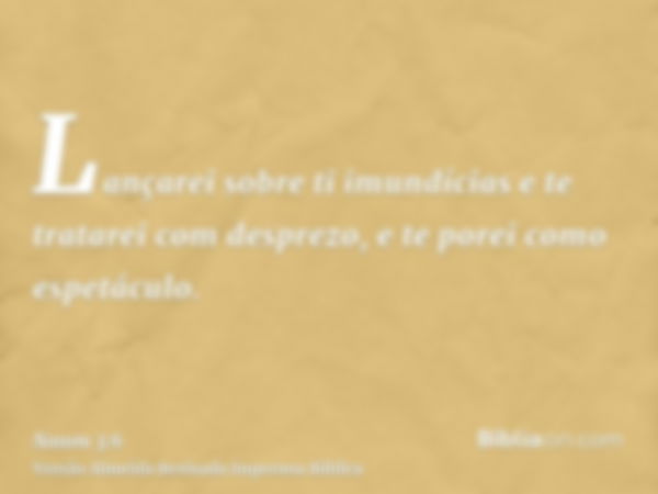 Lançarei sobre ti imundícias e te tratarei com desprezo, e te porei como espetáculo.