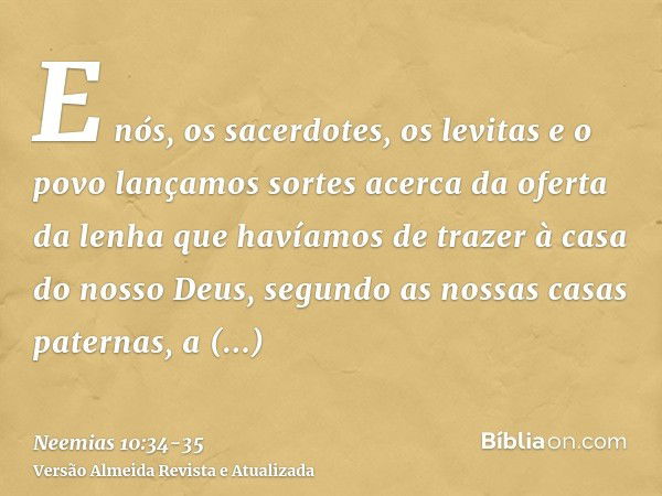 E nós, os sacerdotes, os levitas e o povo lançamos sortes acerca da oferta da lenha que havíamos de trazer à casa do nosso Deus, segundo as nossas casas paterna