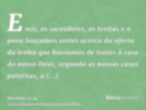 E nós, os sacerdotes, os levitas e o povo lançamos sortes acerca da oferta da lenha que havíamos de trazer à casa do nosso Deus, segundo as nossas casas paterna