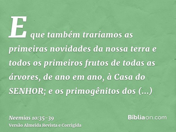 E que também traríamos as primeiras novidades da nossa terra e todos os primeiros frutos de todas as árvores, de ano em ano, à Casa do SENHOR;e os primogênitos 