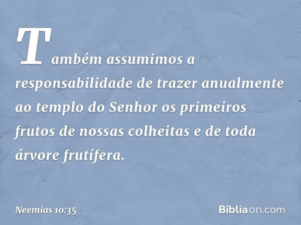 "Também assumimos a responsabili­dade de trazer anualmente ao templo do Senhor os primeiros frutos de nossas colhei­tas e de toda árvore frutífera. -- Neemias 1