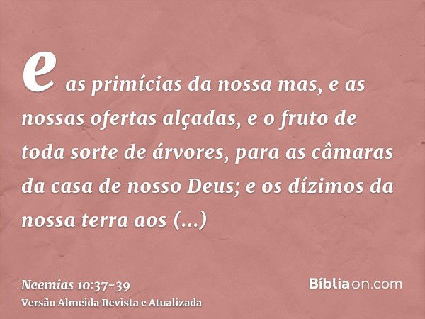 e as primícias da nossa mas, e as nossas ofertas alçadas, e o fruto de toda sorte de árvores, para as câmaras da casa de nosso Deus; e os dízimos da nossa terra