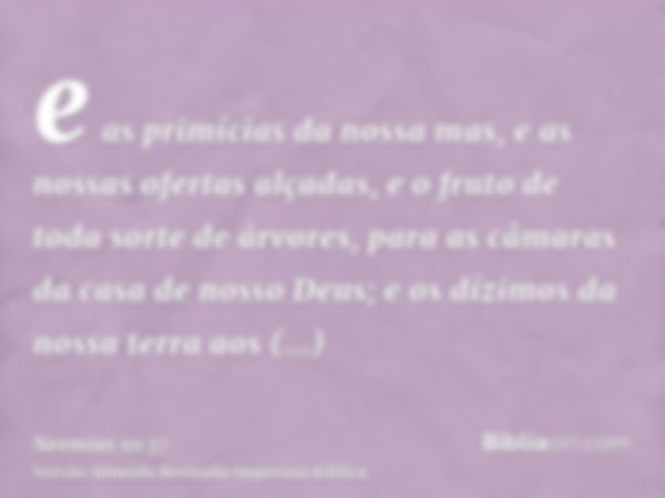 e as primícias da nossa mas, e as nossas ofertas alçadas, e o fruto de toda sorte de árvores, para as câmaras da casa de nosso Deus; e os dízimos da nossa terra