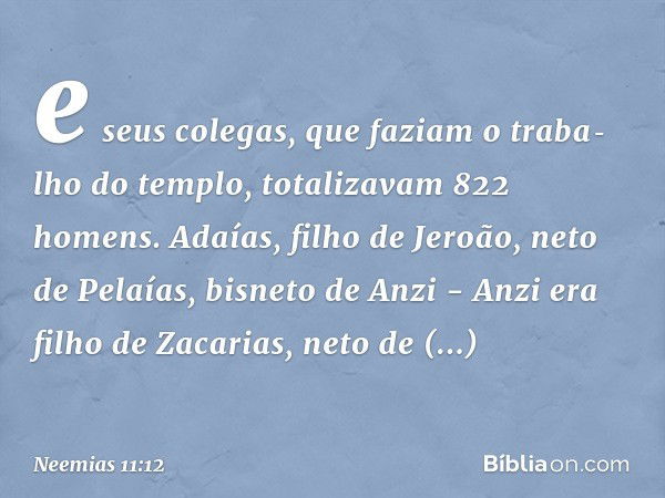 e seus colegas, que faziam o traba­lho do templo, totalizavam 822 homens. Ada­ías, filho de Jeroão, neto de Pelaías, bisneto de Anzi - Anzi era filho de Zacaria