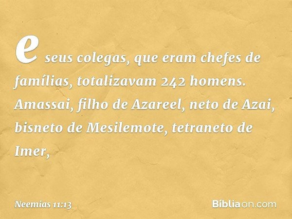 e seus cole­gas, que eram chefes de famílias, totalizavam 242 homens. Amassai, filho de Azareel, neto de Azai, bisneto de Mesilemote, tetraneto de Imer, -- Neem