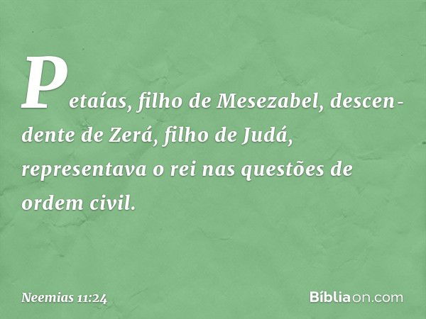 Petaías, filho de Mesezabel, descen­dente de Zerá, filho de Judá, representava o rei nas questões de ordem civil. -- Neemias 11:24