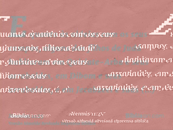 E quanto às aldeias com os seus campos, alguns dos filhos de Judá habitaram em Quiriate-Arba e seus arrabaldes, em Dibom e seus arrabaldes, e em Jecabzeel e sua